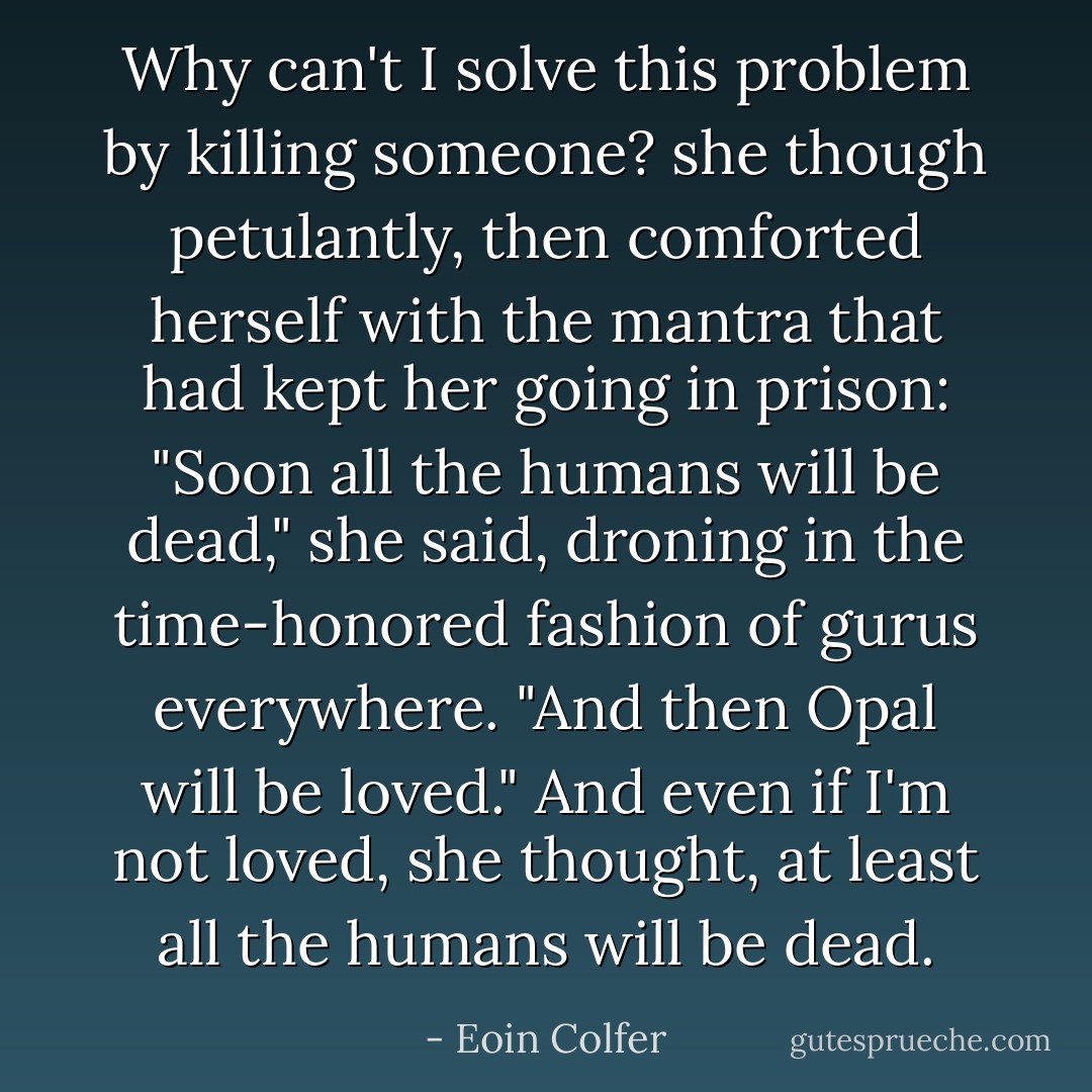 Why can't I solve this problem by killing someone? she though petulantly, then comforted herself with the mantra that had kept her going in prison: "Soon all the humans will be dead," she said, droning in the time-honored fashion of gurus everywhere. "And then Opal will be loved."<br />And even if I'm not loved, she thought, at least all the humans will be dead. - Eoin Colfer