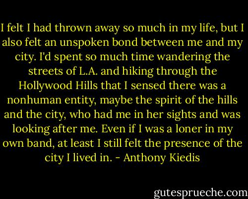 I felt I had thrown away so much in<br />my life, but I also felt an unspoken bond between me and my city.<br />I'd spent so much time wandering the streets of L.A. and hiking<br />through the Hollywood Hills that I sensed there was a nonhuman<br />entity, maybe the spirit of the hills and the city, who had me in her<br />sights and was looking after me. Even if I was a loner in my own<br />band, at least I still felt the presence of the city I lived in. - Anthony Kiedis