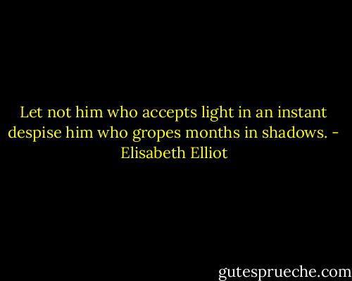 Let not him who accepts light in an instant despise him who gropes months in shadows. - Elisabeth Elliot
