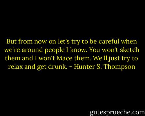 But from now on let's try to be careful when we're around people I know. You won't sketch them and I won't Mace them. We'll just try to relax and get drunk. - Hunter S. Thompson