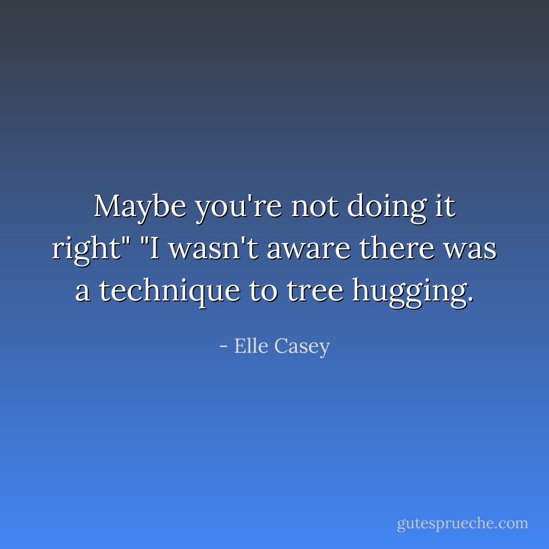 Maybe you're not doing it right"<br />"I wasn't aware there was a technique to tree hugging. - Elle Casey