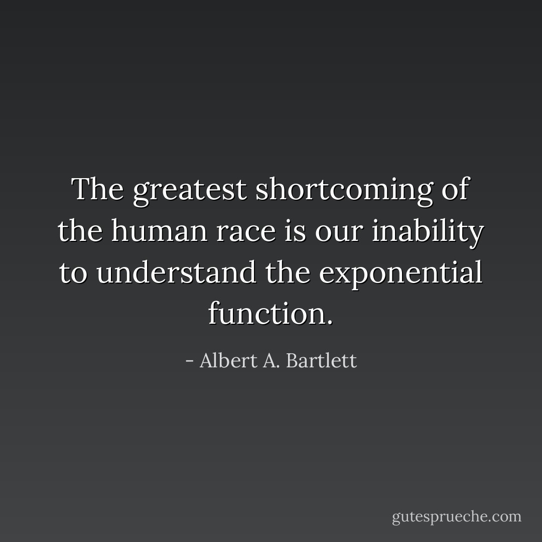 The greatest shortcoming of the human race is our inability to understand the exponential function. - Albert A. Bartlett
