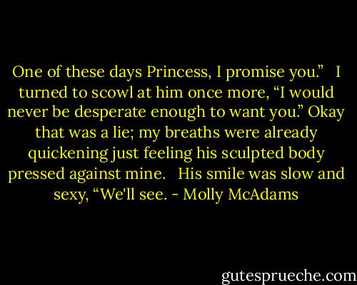 One of these days Princess, I promise you.” <br /><br />I turned to scowl at him once more, “I would never be desperate enough to want you.” Okay that was a lie; my breaths were already quickening just feeling his sculpted body pressed against mine. <br /><br />His smile was slow and sexy, “We'll see. - Molly McAdams