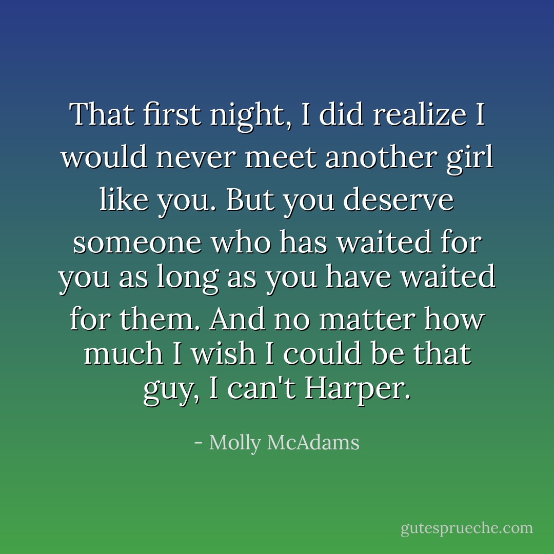 That first night, I <i>did</i> realize I would never meet another girl like you. But you deserve someone who has waited for you as long as you have waited for them. And no matter how much I wish I could be that guy, I can't Harper. - Molly McAdams