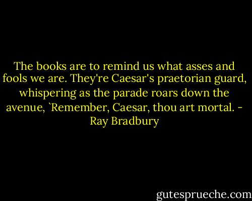 The books are to remind us what asses and fools we are. They're Caesar's praetorian guard, whispering as the parade roars down the avenue, `Remember, Caesar, thou art mortal. - Ray Bradbury