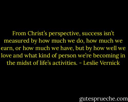From Christ’s perspective, success isn’t measured by how much we do, how much we earn, or how much we have, but by how well we love and what kind of person we’re becoming in the midst of life’s activities. - Leslie Vernick