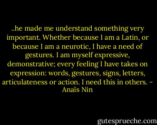 ..he made me understand something very important. Whether because I am a Latin, or because I am a neurotic, I have a need of gestures. I am myself expressive, demonstrative; every feeling I have takes on expression: words, gestures, signs, letters, articulateness or action. I need this in others. - Anaïs Nin