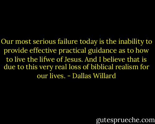 Our most serious failure today is the inability to provide effective practical guidance as to how to live the lifwe of Jesus. And I believe that is due to this very real loss of biblical realism for our lives. - Dallas Willard
