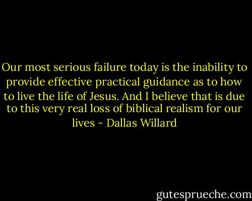 Our most serious failure today is the inability to provide effective practical guidance as to how to live the life of Jesus. And I believe that is due to this very real loss of biblical realism for our lives - Dallas Willard