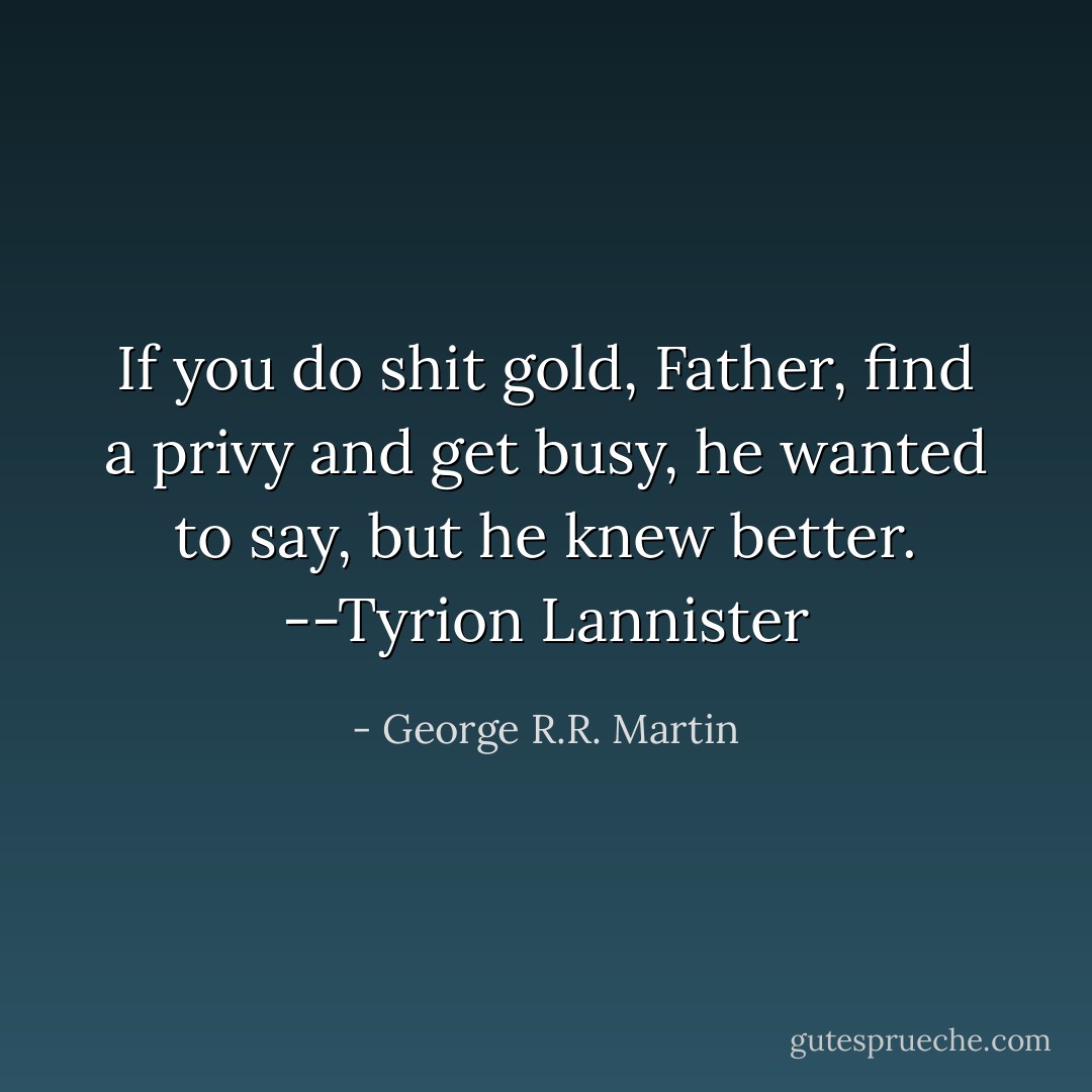 If you do shit gold, Father, find a privy and get busy, he wanted to say, but he knew better. --Tyrion Lannister - George R.R. Martin