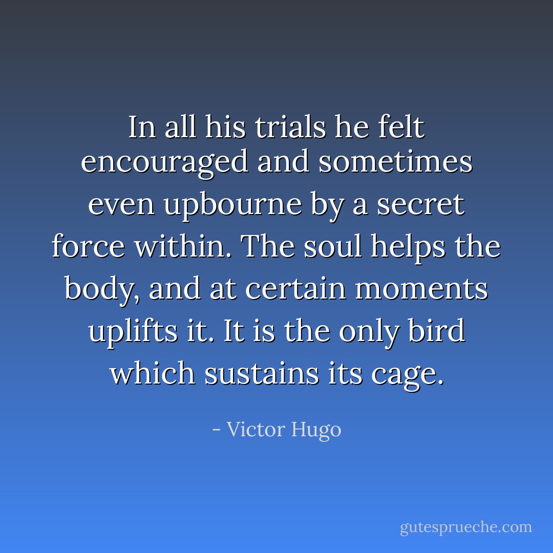 In all his trials he felt encouraged and sometimes even upbourne by a secret force within. The soul helps the body, and at certain moments uplifts it. It is the only bird which sustains its cage. - Victor Hugo