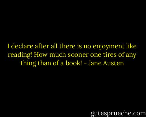I declare after all there is no enjoyment like reading! How much sooner one tires of any thing than of a book! - Jane Austen