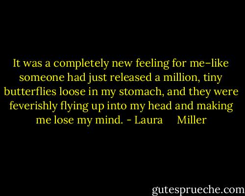 It was a completely new feeling for me–like someone had just released a million, tiny butterflies loose in my stomach, and they were feverishly flying up into my head and making me lose my mind. - Laura     Miller