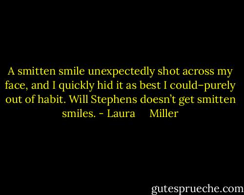 A smitten smile unexpectedly shot across my face, and I quickly hid it as best I could–purely out of habit. Will Stephens doesn’t get smitten smiles. - Laura     Miller
