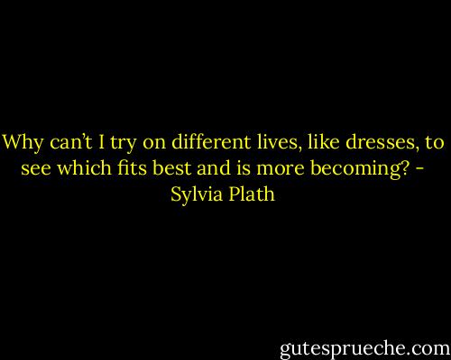 Why can’t I try on different lives, like dresses, to see which fits best and is more becoming? - Sylvia Plath