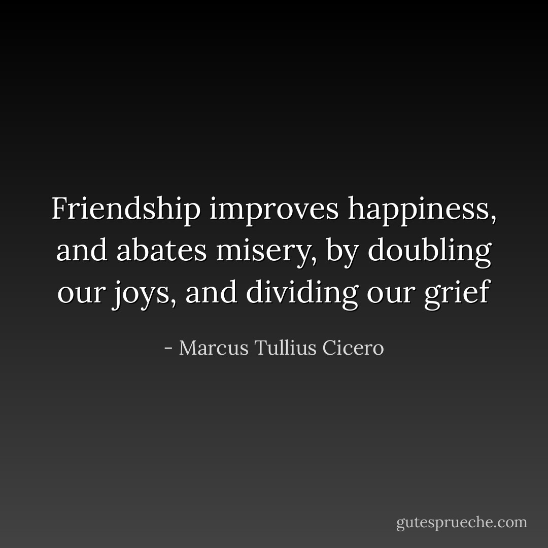 Friendship improves happiness, and abates misery, by doubling our joys, and dividing our grief - Marcus Tullius Cicero