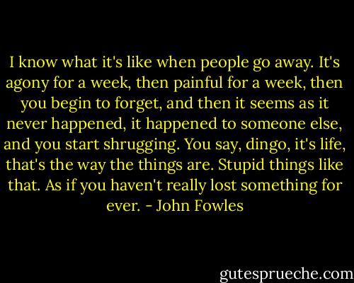 I know what it's like when people go away. It's agony for a week, then painful for a week, then you begin to forget, and then it seems as it never happened, it happened to someone else, and you start shrugging. You say, dingo, it's life, that's the way the things are. Stupid things like that. As if you haven't really lost something for ever. - John Fowles