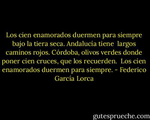 Los cien enamorados<br />duermen para siempre<br />bajo la tiera seca.<br />Andalucía tiene <br />largos caminos rojos.<br />Córdoba, olivos verdes<br />donde poner cien cruces,<br />que los recuerden. <br />Los cien enamorados<br />duermen para siempre. - Federico García Lorca