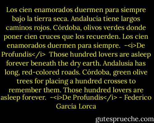 Los cien enamorados<br />duermen para siempre<br />bajo la tierra seca.<br />Andalucía tiene<br />largos caminos rojos.<br />Córdoba, olivos verdes<br />donde poner cien cruces<br />que los recuerden.<br />Los cien enamorados<br />duermen para siempre.<br /><br />-<i>De Profundis</i><br /><br />Those hundred lovers<br />are asleep forever<br />beneath the dry earth.<br />Andalusia has<br />long, red-colored roads.<br />Córdoba, green olive trees<br />for placing a hundred crosses<br />to remember them.<br />Those hundred lovers<br />are asleep forever.<br /><br />-<i>De Profundis</i> - Federico García Lorca