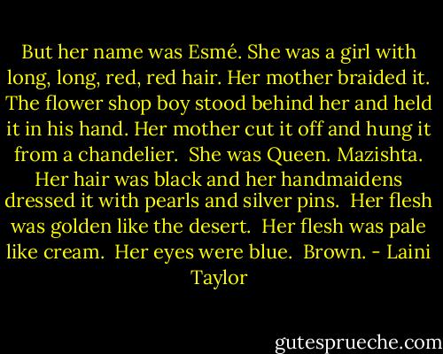 But her name was Esmé. She was a girl with long, long, red, red hair. Her mother braided it. The flower shop boy stood behind her and held it in his hand. Her mother cut it off and hung it from a chandelier.<br /> She was Queen. Mazishta. Her hair was black and her handmaidens dressed it with pearls and silver pins.<br /> Her flesh was golden like the desert.<br /> Her flesh was pale like cream.<br /> Her eyes were blue.<br /> Brown. - Laini Taylor