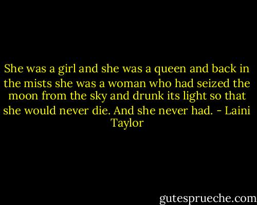 She was a girl and she was a queen and back in the mists she was a woman who had seized the moon from the sky and drunk its light so that she would never die. And she never had. - Laini Taylor