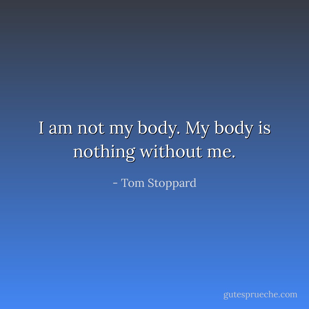 I am not my body. My body is nothing without me. - Tom Stoppard