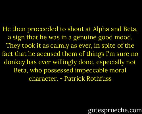 He then proceeded to shout at Alpha and Beta, a sign that he was in a genuine good mood. They took it as calmly as ever, in spite of the fact that he accused them of things I'm sure no donkey has ever willingly done, especially not Beta, who possessed impeccable moral character. - Patrick Rothfuss