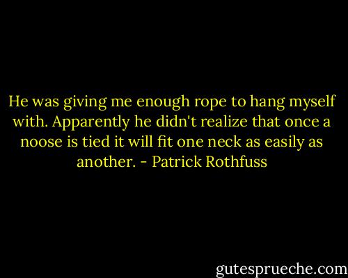 He was giving me enough rope to hang myself with. Apparently he didn't realize that once a noose is tied it will fit one neck as easily as another. - Patrick Rothfuss