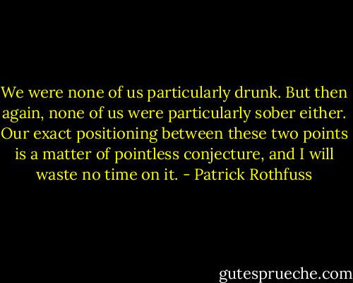 We were none of us particularly drunk. But then again, none of us were particularly sober either. Our exact positioning between these two points is a matter of pointless conjecture, and I will waste no time on it. - Patrick Rothfuss
