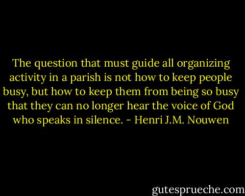 The question that must guide all organizing activity in a parish is not how to keep people busy, but how to keep them from being so busy that they can no longer hear the voice of God who speaks in silence. - Henri J.M. Nouwen