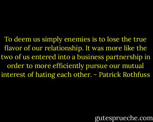 To deem us simply enemies is to lose the true flavor of our relationship. It was more like the two of us entered into a business partnership in order to more efficiently pursue our mutual interest of hating each other. - Patrick Rothfuss