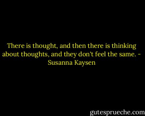 There is thought, and then there is thinking about thoughts, and they don't feel the same. - Susanna Kaysen