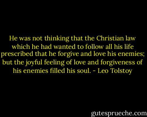 He was not thinking that the Christian law which he had wanted to follow all his life prescribed that he forgive and love his enemies; but the joyful feeling of love and forgiveness of his enemies filled his soul. - Leo Tolstoy
