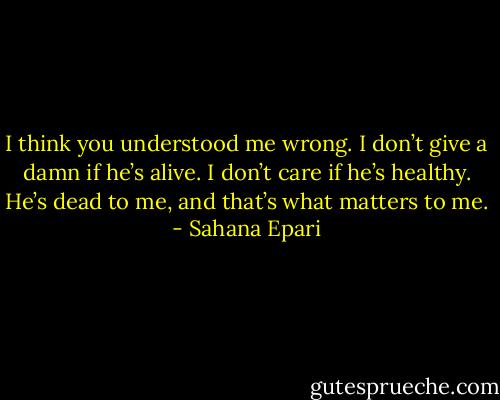 I think you understood me wrong. I don’t give a damn if he’s alive. I don’t care if he’s healthy. He’s dead to me, and that’s what matters to me. - Sahana Epari