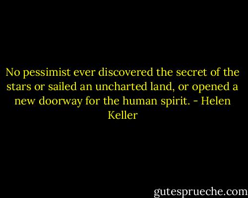No pessimist ever discovered the secret of the stars or sailed an uncharted land, or opened a new doorway for the human spirit. - Helen Keller