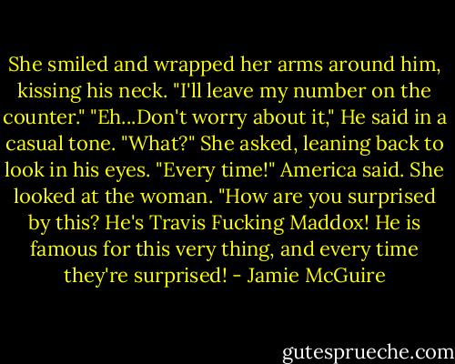 She smiled and wrapped her arms around him, kissing his neck. "I'll leave my number on the counter."<br />"Eh...Don't worry about it," He said in a casual tone.<br />"What?" She asked, leaning back to look in his eyes.<br />"Every time!" America said. She looked at the woman. "How are you surprised by this? He's Travis Fucking Maddox! He is famous for this very thing, and every time they're surprised! - Jamie McGuire