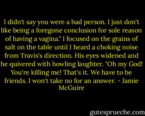 I didn't say you were a bad person. I just don't like being a foregone conclusion for sole reason of having a vagina." I focused on the grains of salt on the table until I heard a choking noise from Travis's direction.<br />His eyes widened and he quivered with howling laughter. "Oh my God! You're killing me! That's it. We have to be friends. I won't take no for an answer. - Jamie McGuire