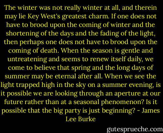The winter was not really winter at all, and therein may lie Key West's greatest charm. If one does not have to brood upon the coming of winter and the shortening of the days and the fading of the light, then perhaps one does not have to brood upon the coming of death. When the season is gentle and untreatening and seems to renew itself daily, we come to believe that spring and the long days of summer may be eternal after all. When we see the light trapped high in the sky on a summer evening, is it possible we are looking through an aperture at our future rather than at a seasonal phenomenon? Is it possible that the big party is just beginning? - James Lee Burke