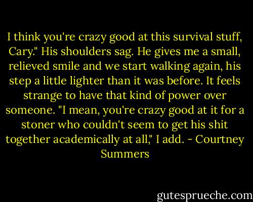 I think you're crazy good at this survival stuff, Cary."<br />His shoulders sag. He gives me a small, relieved smile and we start walking again, his step a little lighter than it was before. It feels strange to have that kind of power over someone.<br />"I mean, you're crazy good at it for a stoner who couldn't seem to get his shit together academically at all," I add. - Courtney Summers