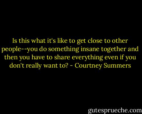 Is this what it's like to get close to other people--you do something insane together and then you have to share everything even if you don't really want to? - Courtney Summers