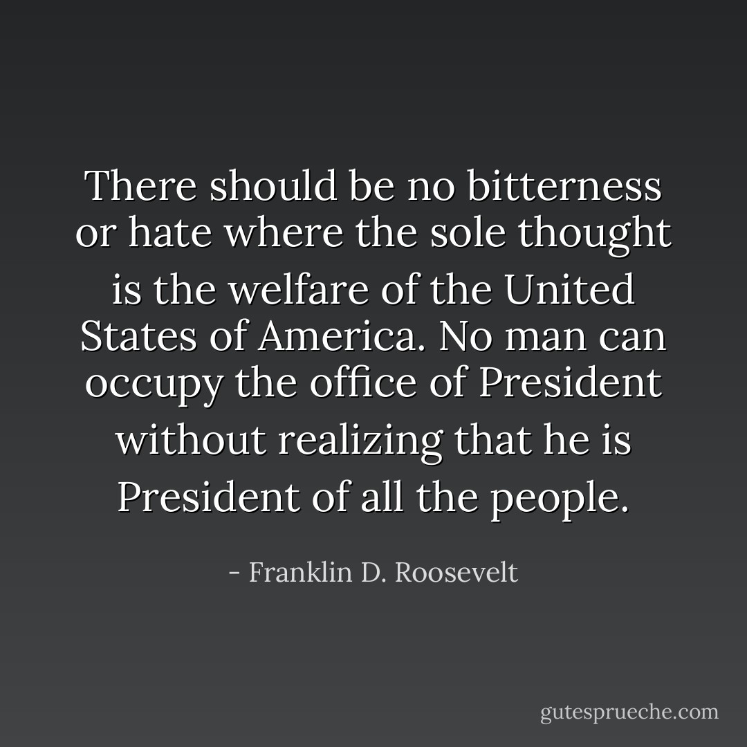 There should be no bitterness or hate where the sole thought is the welfare of the United States of America. No man can occupy the office of President without realizing that he is President of all the people. - Franklin D. Roosevelt