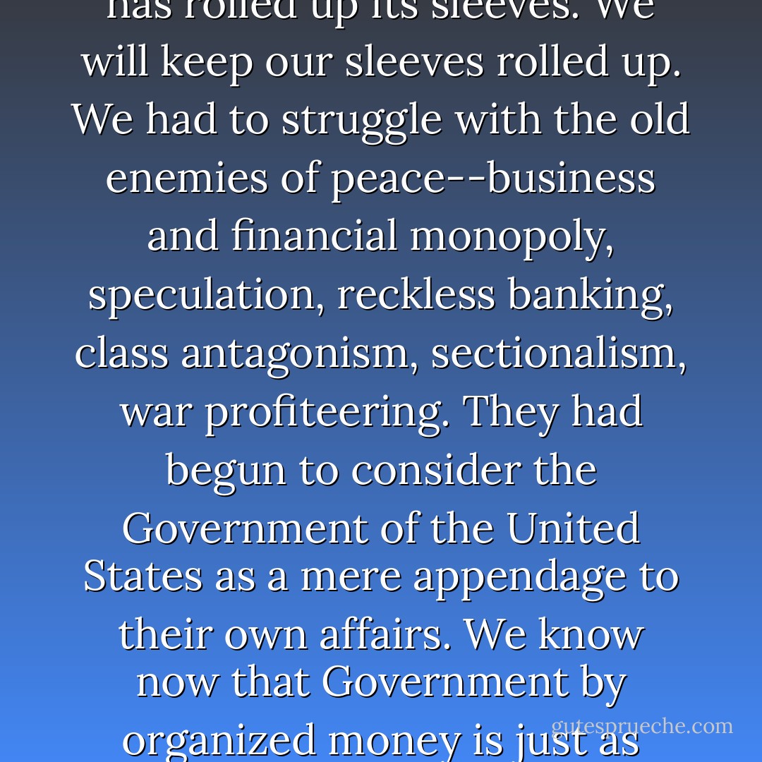 For nearly four years you have had an Administration which instead of twirling its thumbs has rolled up its sleeves. We will keep our sleeves rolled up. We had to struggle with the old enemies of peace--business and financial monopoly, speculation, reckless banking, class antagonism, sectionalism, war profiteering. They had begun to consider the Government of the United States as a mere appendage to their own affairs. We know now that Government by organized money is just as dangerous as Government by organized mob. - Franklin D. Roosevelt