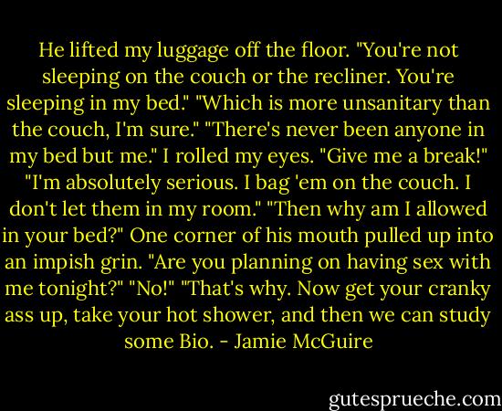 He lifted my luggage off the floor. "You're not sleeping on the couch or the recliner. You're sleeping in my bed."<br />"Which is more unsanitary than the couch, I'm sure."<br />"There's never been anyone in my bed but me."<br />I rolled my eyes. "Give me a break!"<br />"I'm absolutely serious. I bag 'em on the couch. I don't let them in my room."<br />"Then why am I allowed in your bed?"<br />One corner of his mouth pulled up into an impish grin. "Are you planning on having sex with me tonight?"<br />"No!"<br />"That's why. Now get your cranky ass up, take your hot shower, and then we can study some Bio. - Jamie McGuire