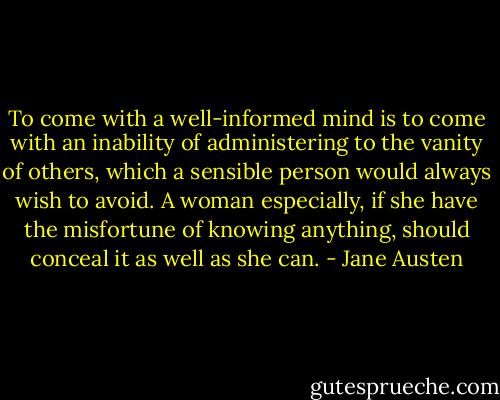 To come with a well-informed mind is to come with an inability of administering to the vanity of others, which a sensible person would always wish to avoid. A woman especially, if she have the misfortune of knowing anything, should conceal it as well as she can. - Jane Austen