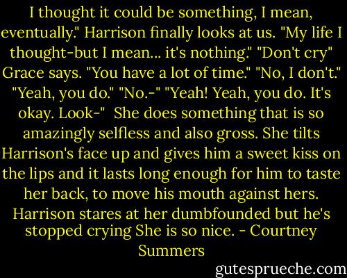 I thought it could be something, I mean, eventually." Harrison finally looks at us. "My life I thought-but I mean... it's nothing."<br />"Don't cry" Grace says. "You have a lot of time."<br />"No, I don't."<br />"Yeah, you do."<br />"No.-"<br />"Yeah! Yeah, you do. It's okay. Look-"<br /><br />She does something that is so amazingly selfless and also gross. She tilts Harrison's face up and gives him a sweet kiss on the lips and it lasts long enough for him to taste her back, to move his mouth against hers.<br />Harrison stares at her dumbfounded but he's stopped crying<br />She is so nice. - Courtney Summers