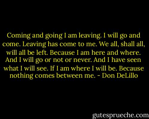 Coming and going I am leaving. I will go and come. Leaving has come to me. We all, shall all, will all be left. Because I am here and where. And I will go or not or never. And I have seen what I will see. If I am where I will be. Because nothing comes between me. - Don DeLillo