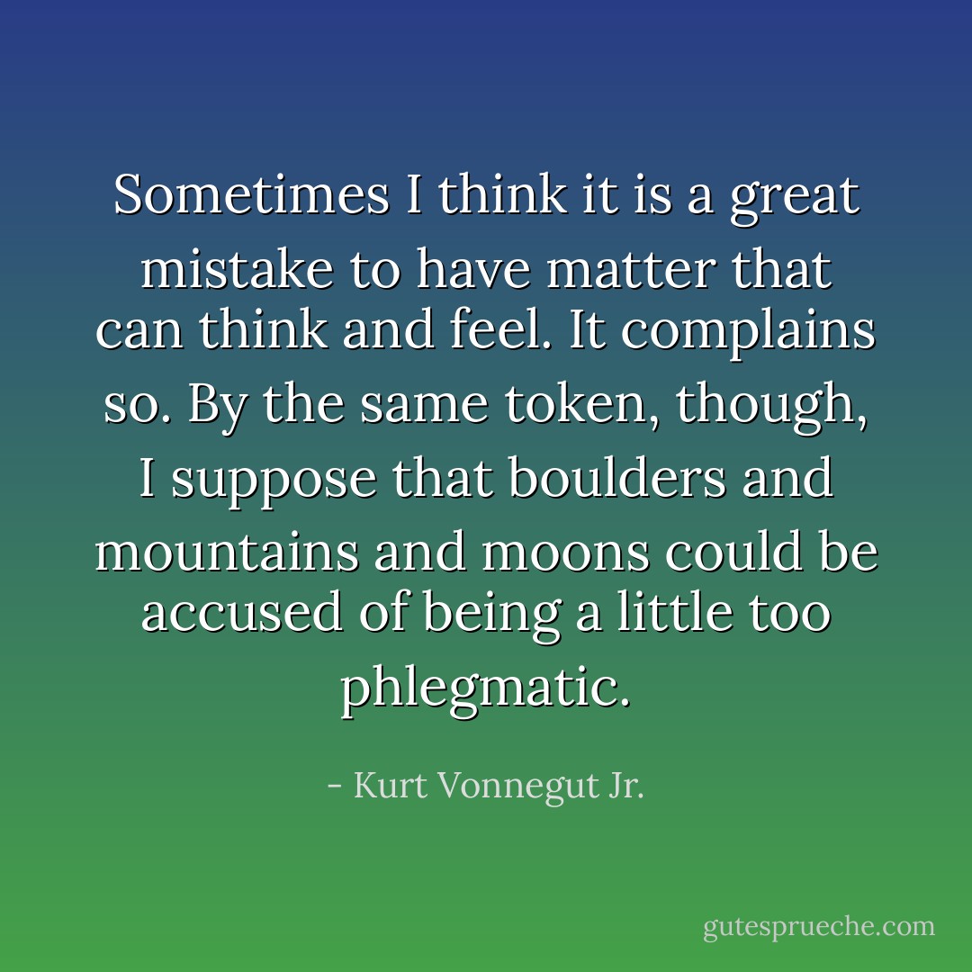 Sometimes I think it is a great mistake to have matter that can think and feel. It complains so. By the same token, though, I suppose that boulders and mountains and moons could be accused of being a little too phlegmatic. - Kurt Vonnegut Jr.