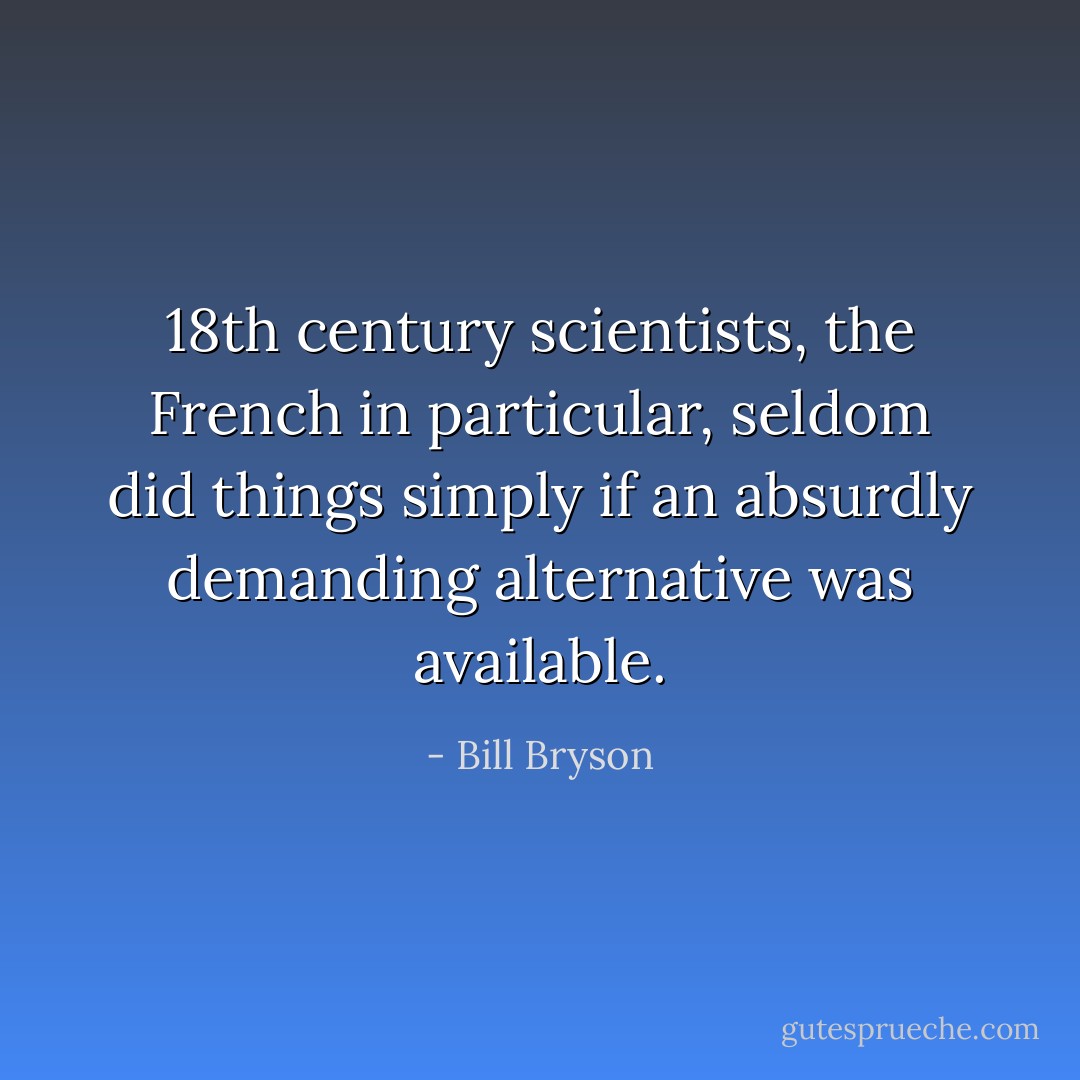 18th century scientists, the French in particular, seldom did things simply if an absurdly demanding alternative was available. - Bill Bryson