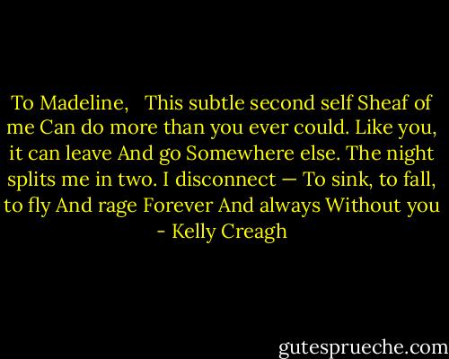 To Madeline, <br /><br />This subtle second self<br />Sheaf of me<br />Can do more than you ever could.<br />Like you, it can leave<br />And go<br />Somewhere else.<br />The night splits me in two.<br />I disconnect —<br />To sink, to fall, to fly<br />And rage<br />Forever<br />And always<br />Without you - Kelly Creagh