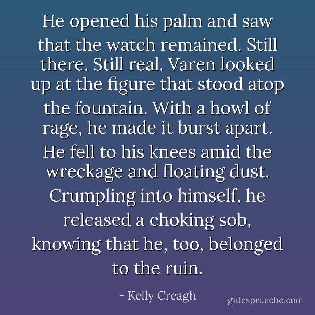 He opened his palm and saw that the watch remained. Still there. Still real.<br />Varen looked up at the figure that stood atop the fountain.<br />With a howl of rage, he made it burst apart.<br />He fell to his knees amid the wreckage and floating dust.<br />Crumpling into himself, he released a choking sob, knowing that he, too, belonged to the ruin. - Kelly Creagh